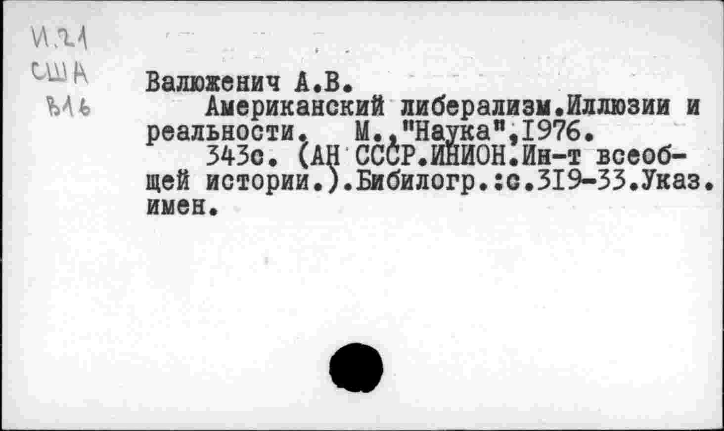 ﻿ИМ 'т -	. .
Валюженич А.В.
Ыь Американский либерализм .Иллюзии и реальности. М.,"Наука”,1976.
343с. (АН СССР.ИНИОН.Ин-т всеобщей истории.).Бибилогр.:с.319-33.Указ, имен.